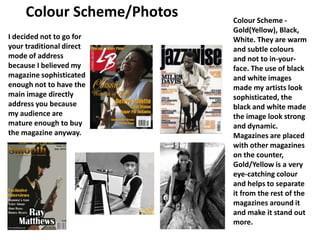 Colour Scheme/Photos Colour Scheme - Gold(Yellow), Black, White. They are warm and subtle colours and not to in-your-face. The use of black and white images made my artists look sophisticated, the black and white made the image look strong and dynamic. Magazines are placed with other magazines on the counter, Gold/Yellow is a very eye-catching colour and helps to separate it from the rest of the magazines around it and make it stand out more. I decided not to go for your traditional direct mode of address because I believed my magazine sophisticated enough not to have the main image directly address you because my audience are mature enough to buy the magazine anyway. 