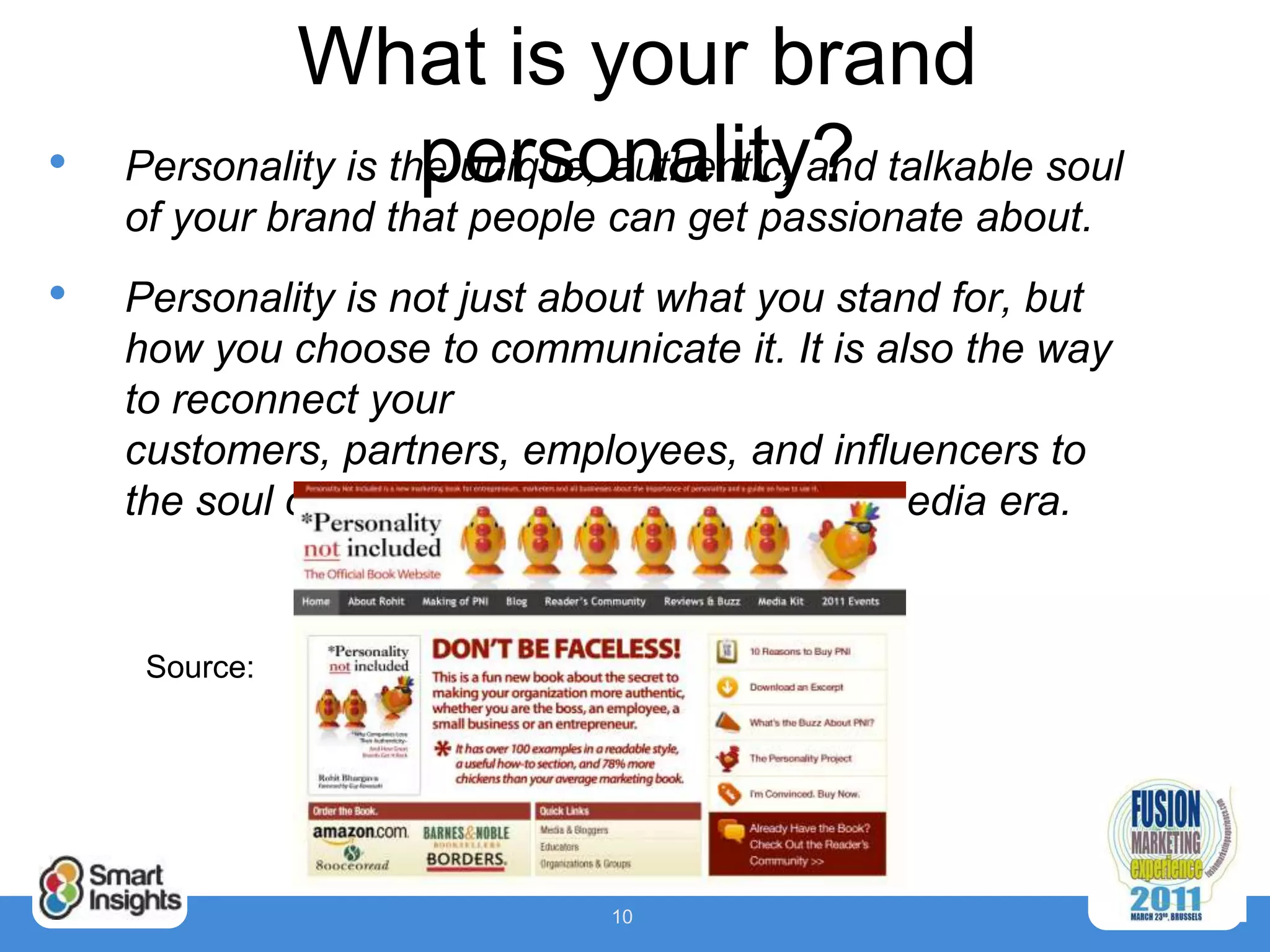 What is your brand
•                    personality?
    Personality is the unique, authentic, and talkable soul
    of your brand that people can get passionate about.
•   Personality is not just about what you stand for, but
    how you choose to communicate it. It is also the way
    to reconnect your
    customers, partners, employees, and influencers to
    the soul of your brand in the new social media era.


     Source:




                              10
 