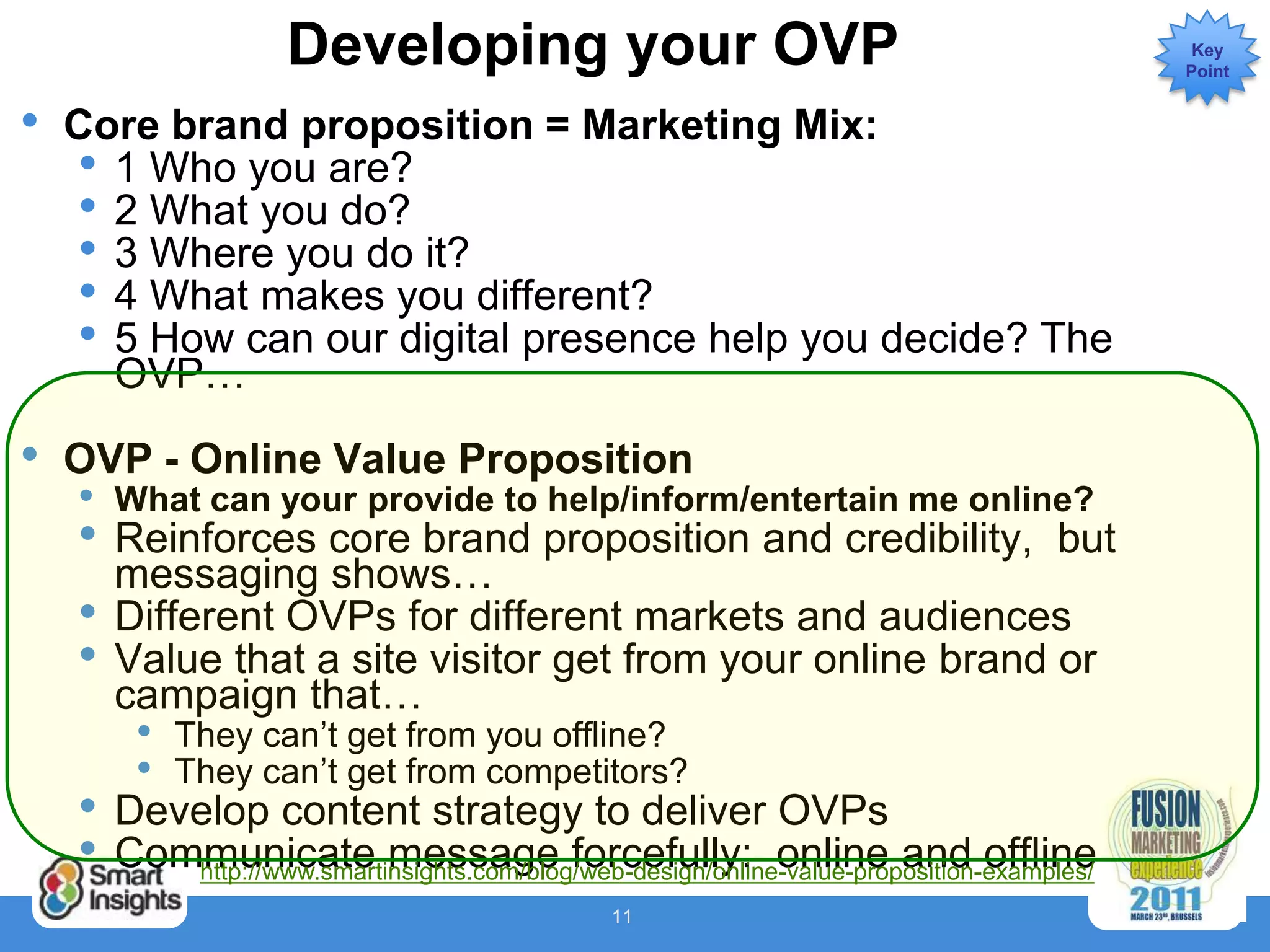 Developing your OVP                                                     Key
                                                                                             Point


•   Core brand proposition = Marketing Mix:
    • 1 Who you are?
    • 2 What you do?
    • 3 Where you do it?
    • 4 What makes you different?
    • 5 How can our digital presence help you decide? The
      OVP…

•   OVP - Online Value Proposition
    •   What can your provide to help/inform/entertain me online?
    •   Reinforces core brand proposition and credibility, but
        messaging shows…
    •   Different OVPs for different markets and audiences
    •   Value that a site visitor get from your online brand or
        campaign that…
         •   They can’t get from you offline?
         •   They can’t get from competitors?
    •   Develop content strategy to deliver OVPs
    •   Communicate message forcefully: online and offline
           http://www.smartinsights.com/blog/web-design/online-value-proposition-examples/
                                                 11
 