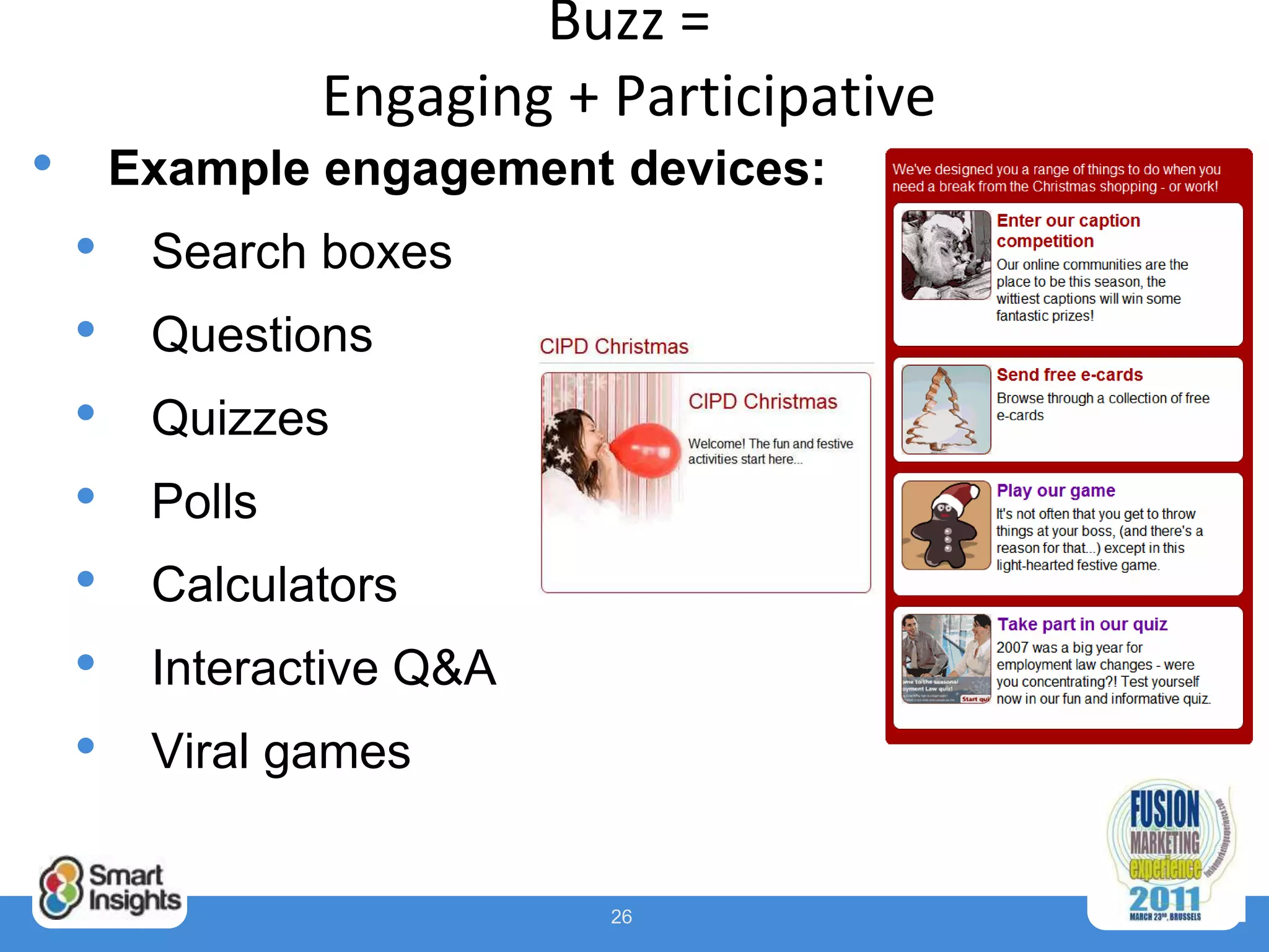 Buzz =
                 Engaging + Participative
•       Example engagement devices:
    •    Search boxes
    •    Questions
    •    Quizzes
    •    Polls
    •    Calculators
    •    Interactive Q&A
    •    Viral games


                            26
 
