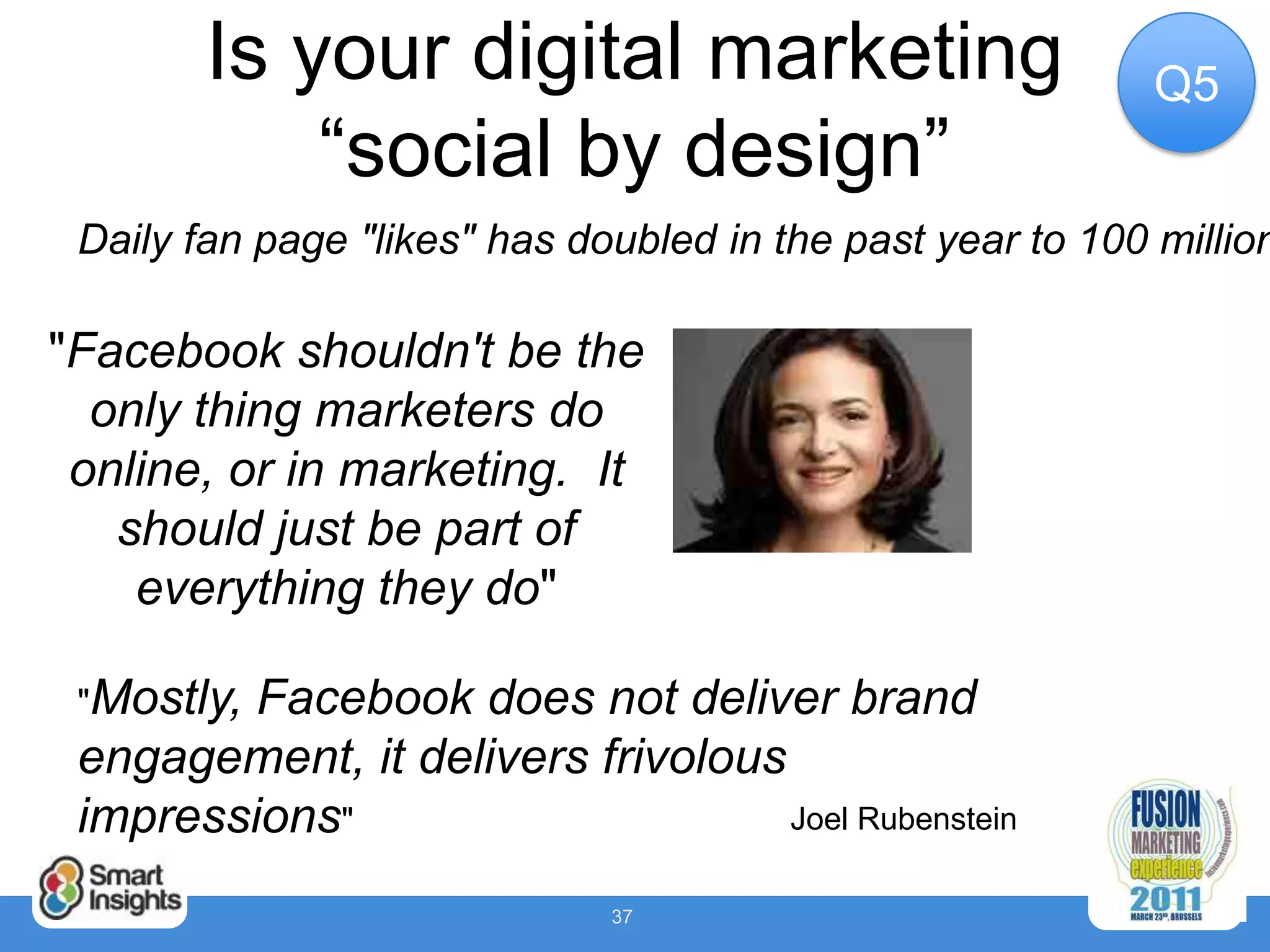 Is your digital marketing                           Q5
            “social by design”
 Daily fan page "likes" has doubled in the past year to 100 million

"Facebook shouldn't be the
  only thing marketers do
 online, or in marketing. It
   should just be part of
    everything they do"

 "Mostly,Facebook does not deliver brand
 engagement, it delivers frivolous
 impressions"                      Joel Rubenstein

                              37
 