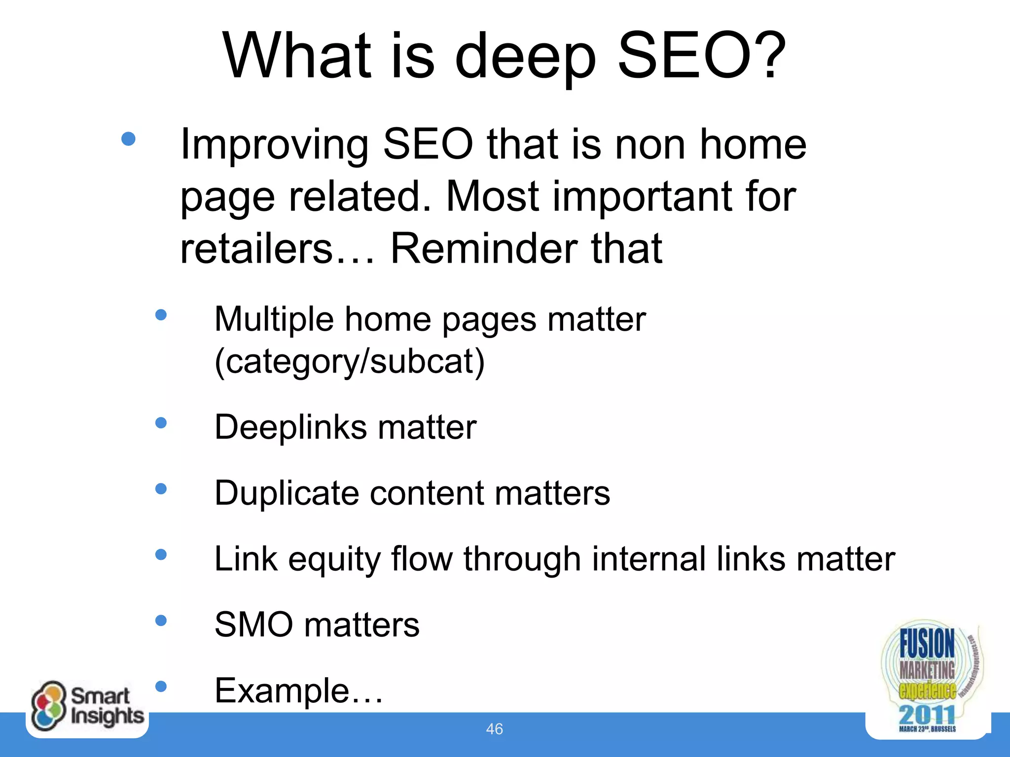 What is deep SEO?
•       Improving SEO that is non home
        page related. Most important for
        retailers… Reminder that
    •    Multiple home pages matter
         (category/subcat)
    •    Deeplinks matter
    •    Duplicate content matters
    •    Link equity flow through internal links matter
    •    SMO matters
    •    Example…
                            46
 