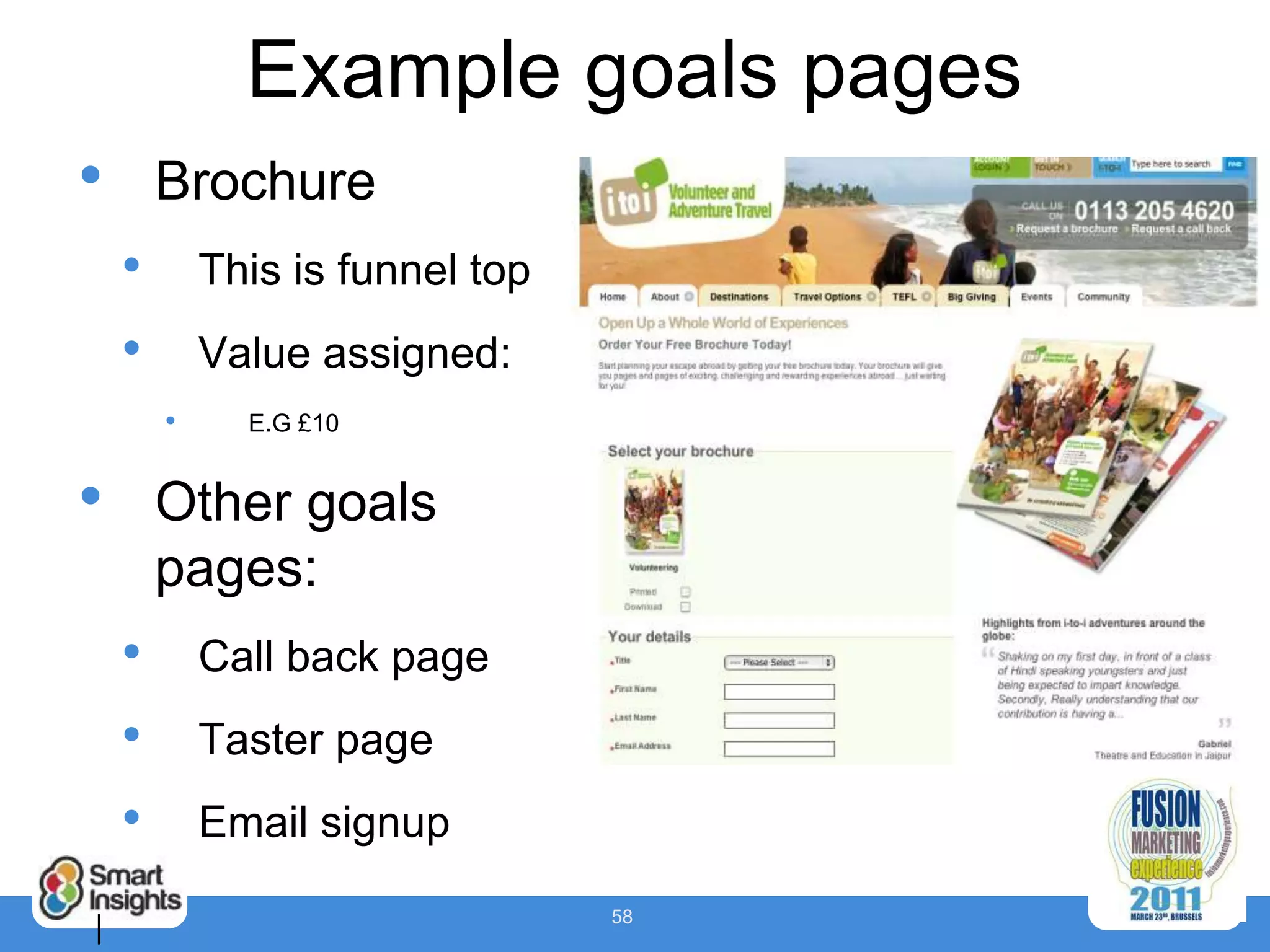 Example goals pages
•       Brochure
    •       This is funnel top
    •       Value assigned:
        •     E.G £10


•       Other goals
        pages:
    •       Call back page
    •       Taster page
    •       Email signup
                                 58
|
 
