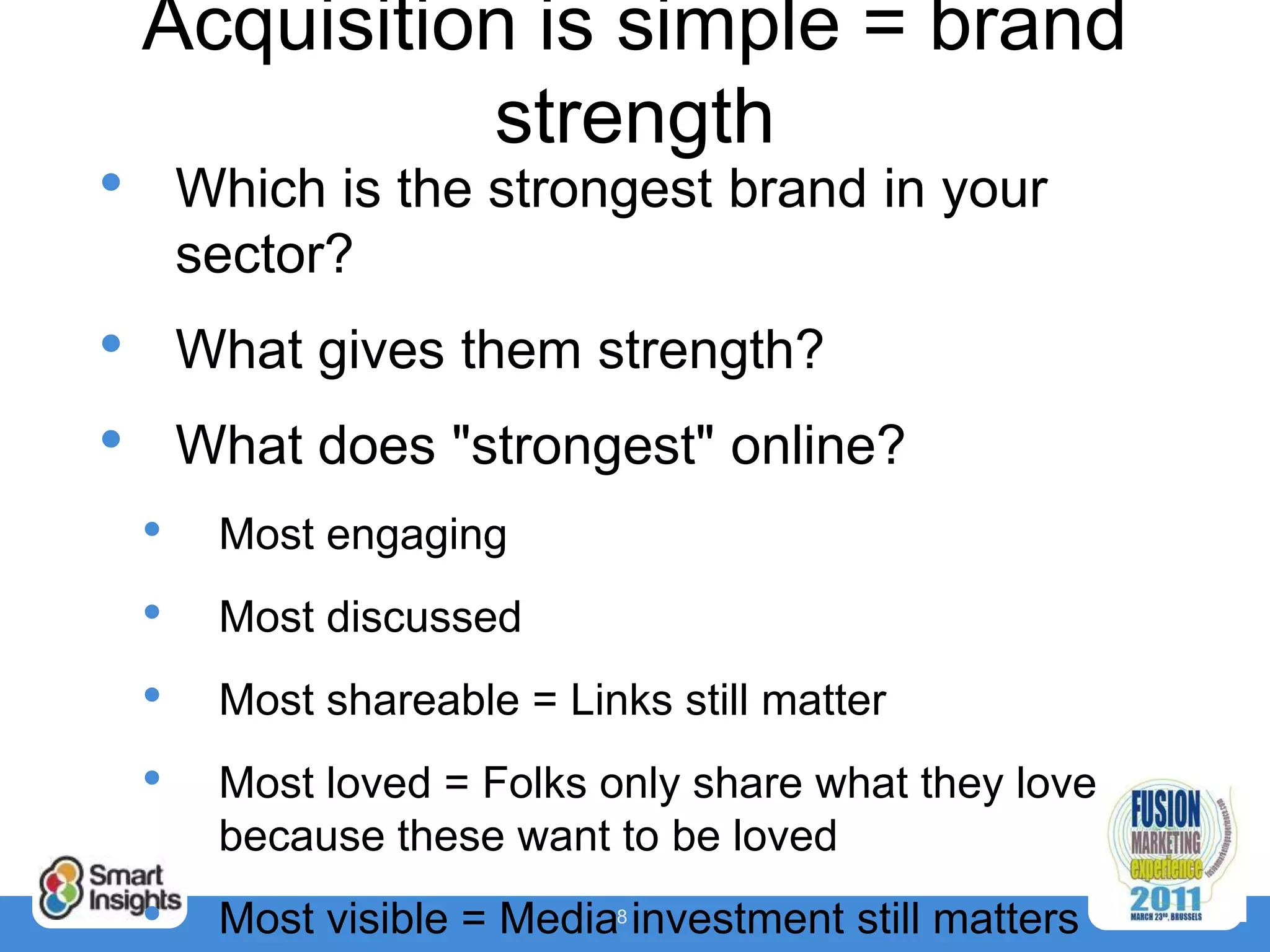 Acquisition is simple = brand
              strength
•       Which is the strongest brand in your
        sector?
•       What gives them strength?
•       What does "strongest" online?
    •    Most engaging
    •    Most discussed
    •    Most shareable = Links still matter
    •    Most loved = Folks only share what they love
         because these want to be loved
    •    Most visible = Media8 investment still matters
 