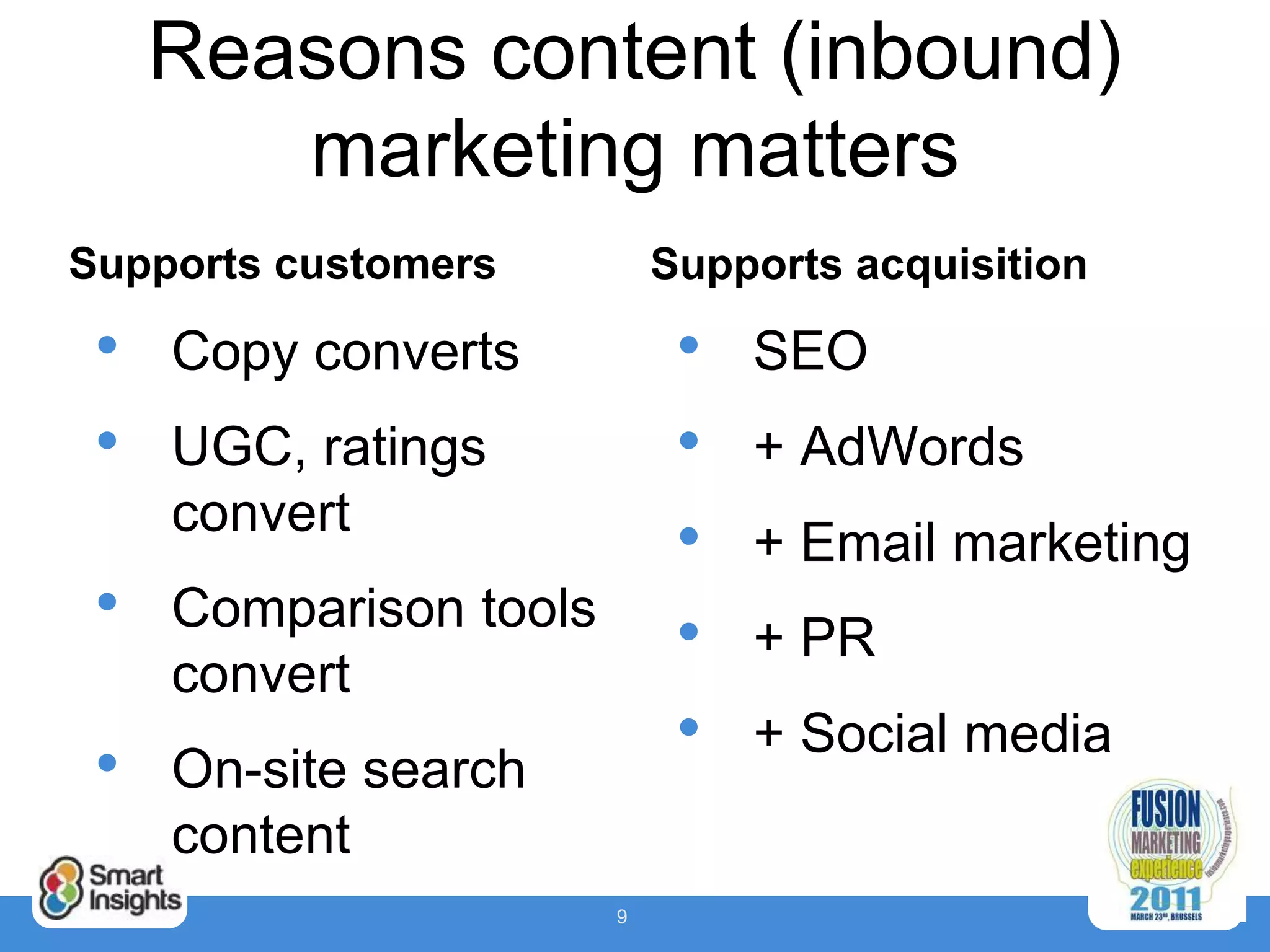 Reasons content (inbound)
        marketing matters
Supports customers          Supports acquisition

 •   Copy converts           •   SEO
 •   UGC, ratings            •   + AdWords
     convert
                             •   + Email marketing
 •   Comparison tools
                             •   + PR
     convert
                             •   + Social media
 •   On-site search
     content
                        9
 