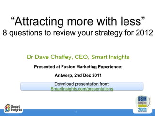 “Attracting more with less”
8 questions to review your strategy for 2012


       Dr Dave Chaffey, CEO, Smart Insights
         Presented at Fusion Marketing Experience:

                  Antwerp, 2nd Dec 2011
                 Download presentation from:
                SmartInsights.com/presentations




                            1
 