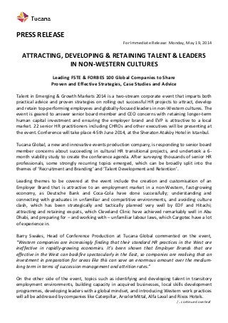  
	
  
PRESS	
  RELEASE	
  
For	
  Immediate	
  Release:	
  Monday,	
  May	
  19,	
  2014	
  
	
  
ATTRACTING,	
  DEVELOPING	
  &	
  RETAINING	
  TALENT	
  &	
  LEADERS	
  	
  
IN	
  NON-­‐WESTERN	
  CULTURES	
  
	
  
Leading	
  FSTE	
  &	
  FORBES	
  100	
  Global	
  Companies	
  to	
  Share	
  	
  
Proven	
  and	
  Effective	
  Strategies,	
  Case	
  Studies	
  and	
  Advice	
  
	
  
Talent	
  in	
  Emerging	
  &	
  Growth	
  Markets	
  2014	
  is	
  a	
  two-­‐stream	
  corporate	
  event	
  that	
  imparts	
  both	
  
practical	
  advice	
  and	
  proven	
  strategies	
  on	
  rolling	
  out	
  successful	
  HR	
  projects	
  to	
  attract,	
  develop	
  
and	
  retain	
  top-­‐performing	
  employees	
  and	
  globally-­‐focused	
  leaders	
  in	
  non-­‐Western	
  cultures.	
  The	
  
event	
  is	
  geared	
  to	
  answer	
  senior	
  board	
  member	
  and	
  CEO	
  concerns	
  with	
  retaining	
  longer-­‐term	
  
human	
   capital	
   investment	
   and	
   ensuring	
   the	
   employer	
   brand	
   and	
   EVP	
   is	
   attractive	
   to	
   a	
   local	
  
market.	
  22	
  senior	
  HR	
  practitioners	
  including	
  CHROs	
  and	
  other	
  executives	
  will	
  be	
  presenting	
  at	
  
the	
  event.	
  Conference	
  will	
  take	
  place	
  4-­‐5th	
  June	
  2014,	
  at	
  the	
  Sheraton	
  Ataköy	
  Hotel	
  in	
  Istanbul.	
  
	
  
Tucana	
  Global,	
  a	
  new	
  and	
  innovative	
  events	
  production	
  company,	
  is	
  responding	
  to	
  senior	
  board	
  
member	
   concerns	
   about	
   succeeding	
   in	
   cultural	
   HR	
   transitional	
   projects,	
   and	
   undertook	
   a	
   6-­‐
month	
  viability	
  study	
  to	
  create	
  the	
  conference	
  agenda.	
  After	
  surveying	
  thousands	
  of	
  senior	
  HR	
  
professionals,	
   some	
   strongly	
   recurring	
   topics	
   emerged,	
   which	
   can	
   be	
   broadly	
   split	
   into	
   the	
  
themes	
  of	
  ‘Recruitment	
  and	
  Branding’	
  and	
  ‘Talent	
  Development	
  and	
  Retention’.	
  
	
  
Leading	
   themes	
   to	
   be	
   covered	
   at	
   the	
   event	
   include	
   the	
   creation	
   and	
   customisation	
   of	
   an	
  
Employer	
   Brand	
   that	
   is	
   attractive	
   to	
   an	
   employment	
   market	
   in	
   a	
   non-­‐Western,	
   fast-­‐growing	
  
economy,	
   as	
   Deutsche	
   Bank	
   and	
   Coca-­‐Cola	
   have	
   done	
   successfully;	
   understanding	
   and	
  
connecting	
   with	
   graduates	
   in	
   unfamiliar	
   and	
   competitive	
   environments,	
   and	
   avoiding	
   culture	
  
clash,	
   which	
   has	
   been	
   strategically	
   and	
   tactically	
   planned	
   very	
   well	
   by	
   EDF	
   and	
   Hitachi;	
  
attracting	
  and	
  retaining	
  ex-­‐pats,	
  which	
  Cleveland	
  Clinic	
  have	
  achieved	
  remarkably	
  well	
  in	
  Abu	
  
Dhabi,	
  and	
  preparing	
  for	
  –	
  and	
  working	
  with	
  –	
  unfamiliar	
  labour	
  laws,	
  which	
  Cargotec	
  have	
  a	
  lot	
  
of	
  experience	
  in.	
  
	
  
Barry	
   Swales,	
   Head	
   of	
   Conference	
   Production	
   at	
   Tucana	
   Global	
   commented	
   on	
   the	
   event,	
  
“Western	
  companies	
  are	
  increasingly	
  finding	
  that	
  their	
  standard	
  HR	
  practices	
  in	
  the	
  West	
  are	
  
ineffective	
   in	
   rapidly-­‐growing	
   economies.	
   It’s	
   been	
   shown	
   that	
   Employer	
   Brands	
   that	
   are	
  
effective	
  in	
  the	
  West	
  can	
  backfire	
  spectacularly	
  in	
  the	
  East,	
  so	
  companies	
  are	
  realising	
  that	
  an	
  
investment	
  in	
  preparation	
  for	
  areas	
  like	
  this	
  can	
  save	
  an	
  enormous	
  amount	
  over	
  the	
  medium-­‐
long	
  term	
  in	
  terms	
  of	
  succession	
  management	
  and	
  attrition	
  rates.”	
  
	
  
On	
  the	
  other	
  side	
  of	
  the	
  event,	
  topics	
  such	
  as	
  identifying	
  and	
  developing	
  talent	
  in	
  transitory	
  
employment	
   environments,	
   building	
   capacity	
  in	
  acquired	
  businesses,	
   local	
   skills	
   development	
  
programmes,	
  developing	
  leaders	
  with	
  a	
  global	
  mindset,	
  and	
  introducing	
  Western	
  work	
  practices	
  
will	
  all	
  be	
  addressed	
  by	
  companies	
  like	
  Caterpillar,	
  ArcelorMittal,	
  Alfa	
  Laval	
  and	
  Rixos	
  Hotels.	
  	
  
	
   	
   	
   	
   	
   	
   	
   	
   	
   	
   	
  	
  	
   	
  	
  	
  	
  	
  	
  	
  	
  /..	
  continued	
  overleaf	
  
 