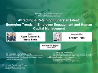 Attracting & Retaining Superstar Talent:
Emerging Trends in Employee Engagement and Human
Capital Management
Ryan Turnbull &
Bryce Eddy
Shelley Trout
With: Moderated by:
TO USE YOUR COMPUTER'S AUDIO:
When the webinar begins, you will be connected to audio
using your computer's microphone and speakers (VoIP). A
headset is recommended.
Webinar will begin:
11:00 am, PDT
TO USE YOUR TELEPHONE:
If you prefer to use your phone, you must select "Use Telephone"
after joining the webinar and call in using the numbers below.
United States: +1 (562) 247-8321
Access Code: 846-599-068
Audio PIN: Shown after joining the webinar
--OR--
 