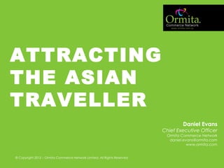 MARKETING FOR FUTURE BUSINESS GROWTH
ATTRACTING
THE ASIAN
TRAVELLER
Daniel Evans
Chief Executive Officer
Ormita Commerce Network
daniel.evans@ormita.com
www.ormita.com
© Copyright 2012 – Ormita Commerce Network Limited. All Rights Reserved
 