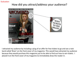Evaluation

How did you attract/address your audience?

I attracted my audience by including a plug of an offer for free tickets to go and see a rock
band called ‘Brain’ on the front cover of my magazine. This would have attracted my audience
because they would purchase this magazine just to be able to find out how to win tickets. I
placed it on the front cover of my magazine to immediately draw the reader in.

 
