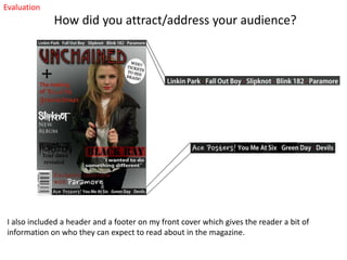 Evaluation

How did you attract/address your audience?

I also included a header and a footer on my front cover which gives the reader a bit of
information on who they can expect to read about in the magazine.

 