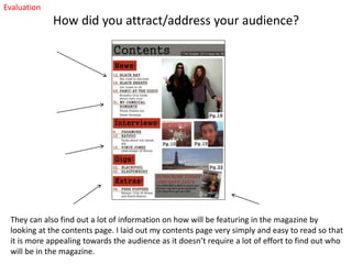 Evaluation

How did you attract/address your audience?

They can also find out a lot of information on how will be featuring in the magazine by
looking at the contents page. I laid out my contents page very simply and easy to read so that
it is more appealing towards the audience as it doesn’t require a lot of effort to find out who
will be in the magazine.

 