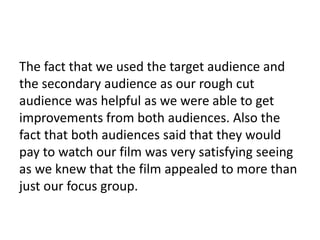 The fact that we used the target audience and
the secondary audience as our rough cut
audience was helpful as we were able to get
improvements from both audiences. Also the
fact that both audiences said that they would
pay to watch our film was very satisfying seeing
as we knew that the film appealed to more than
just our focus group.
 