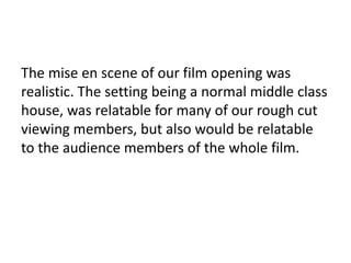The mise en scene of our film opening was
realistic. The setting being a normal middle class
house, was relatable for many of our rough cut
viewing members, but also would be relatable
to the audience members of the whole film.
 