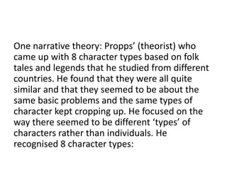 One narrative theory: Propps’ (theorist) who
came up with 8 character types based on folk
tales and legends that he studied from different
countries. He found that they were all quite
similar and that they seemed to be about the
same basic problems and the same types of
character kept cropping up. He focused on the
way there seemed to be different ‘types’ of
characters rather than individuals. He
recognised 8 character types:
 