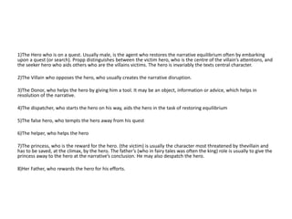 1)The Hero who is on a quest. Usually male, is the agent who restores the narrative equilibrium often by embarking
upon a quest (or search). Propp distinguishes between the victim hero, who is the centre of the villain’s attentions, and
the seeker hero who aids others who are the villains victims. The hero is invariably the texts central character.
2)The Villain who opposes the hero, who usually creates the narrative disruption.
3)The Donor, who helps the hero by giving him a tool. It may be an object, information or advice, which helps in
resolution of the narrative.
4)The dispatcher, who starts the hero on his way, aids the hero in the task of restoring equilibrium
5)The false hero, who tempts the hero away from his quest
6)The helper, who helps the hero
7)The princess, who is the reward for the hero. (the victim) is usually the character most threatened by thevillain and
has to be saved, at the climax, by the hero. The father’s (who in fairy tales was often the king) role is usually to give the
princess away to the hero at the narrative’s conclusion. He may also despatch the hero.
8)Her Father, who rewards the hero for his efforts.
 