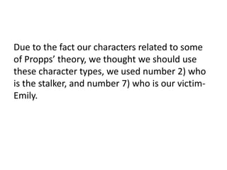 Due to the fact our characters related to some
of Propps’ theory, we thought we should use
these character types, we used number 2) who
is the stalker, and number 7) who is our victim-
Emily.
 