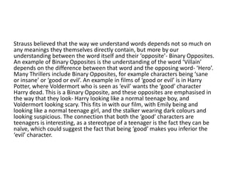 Strauss believed that the way we understand words depends not so much on
any meanings they themselves directly contain, but more by our
understanding between the word itself and their ‘opposite’- Binary Opposites.
An example of Binary Opposites is the understanding of the word ‘Villain’
depends on the difference between that word and the opposing word- ‘Hero’.
Many Thrillers include Binary Opposites, for example characters being ‘sane
or insane’ or ‘good or evil’. An example in films of ‘good or evil’ is in Harry
Potter, where Voldermort who is seen as ‘evil’ wants the ‘good’ character
Harry dead. This is a Binary Opposite, and these opposites are emphasised in
the way that they look- Harry looking like a normal teenage boy, and
Voldermort looking scary. This fits in with our film, with Emily being and
looking like a normal teenage girl, and the stalker wearing dark colours and
looking suspicious. The connection that both the ‘good’ characters are
teenagers is interesting, as a stereotype of a teenager is the fact they can be
naïve, which could suggest the fact that being ‘good’ makes you inferior the
‘evil’ character.
 