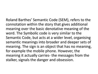 Roland Barthes’ Semantic Code (SEM), refers to the
connotation within the story that gives additional
meaning over the basic denotative meaning of the
word. The Symbolic code is very similar to the
Semantic Code, but acts at a wider level, organising
semantic meanings into broader and deeper sets of
meaning. The sign is an object that has no meaning,
for example the mobile phone. However, the
meaning it actually carries- the messages from the
stalker, signals the danger and obsession.
 