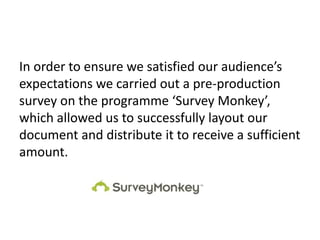 In order to ensure we satisfied our audience’s
expectations we carried out a pre-production
survey on the programme ‘Survey Monkey’,
which allowed us to successfully layout our
document and distribute it to receive a sufficient
amount.
 