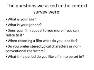 The questions we asked in the context
survey were:
•What is your age?
•What is your gender?
•Does your film appeal to you more if you can
relate to it?
•When choosing a film what do you look for?
•Do you prefer stereotypical characters or non-
conventional characters?
•What time period do you like a film to be set in?
 