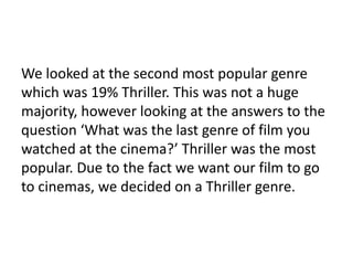 We looked at the second most popular genre
which was 19% Thriller. This was not a huge
majority, however looking at the answers to the
question ‘What was the last genre of film you
watched at the cinema?’ Thriller was the most
popular. Due to the fact we want our film to go
to cinemas, we decided on a Thriller genre.
 