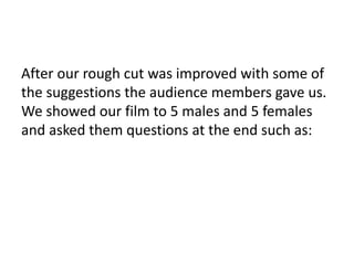 After our rough cut was improved with some of
the suggestions the audience members gave us.
We showed our film to 5 males and 5 females
and asked them questions at the end such as:
 