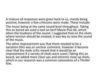 A mixture of responses were given back to us, mostly being
positive, however a few criticisms were made. These include:
The music being at the same sound level throughout. Taking
this on bored we used a tool on Serif Movie Plus X6, which
alters the loudness of the sound. I suggested that on the shots
where tension should be created, it was key to raise the sound
of the music.
The other improvement was that there needed to be a
variation (this was an unclear comment, however it became
clear that the male critic meant that it would be an
improvement if a variety of shots were used.) Taking this on
board, we added more close ups and extreme close up shots,
which in our research was a common convention of a Thriller
film.
 