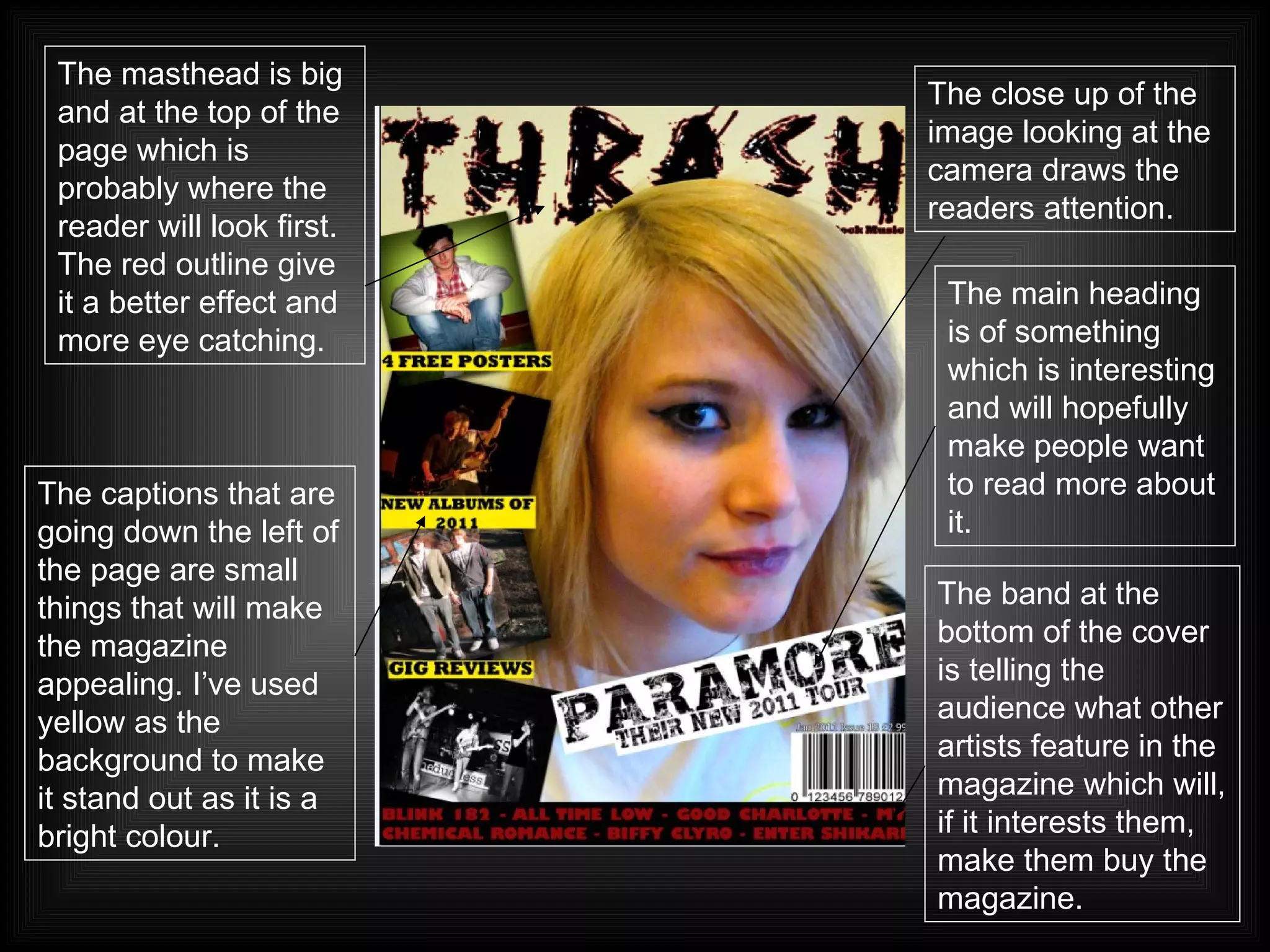 The close up of the image looking at the camera draws the readers attention. The masthead is big and at the top of the page which is probably where the reader will look first. The red outline give it a better effect and more eye catching.   The captions that are going down the left of the page are small things that will make the magazine appealing. I’ve used yellow as the background to make it stand out as it is a bright colour. The main heading is of something which is interesting and will hopefully make people want to read more about it. The band at the bottom of the cover is telling the audience what other artists feature in the magazine which will, if it interests them, make them buy the magazine. 
