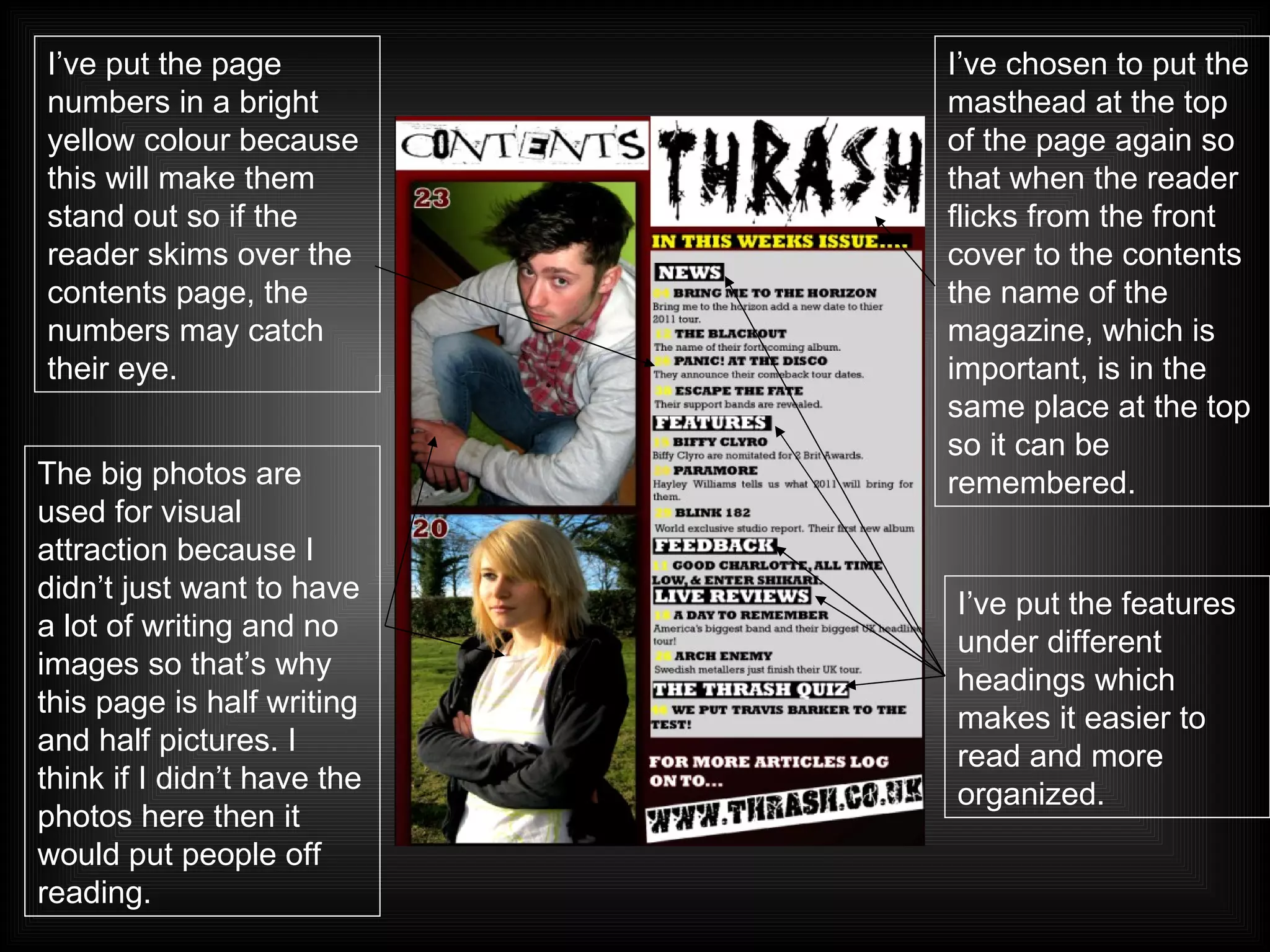 The big photos are used for visual attraction because I didn’t just want to have a lot of writing and no images so that’s why this page is half writing and half pictures. I think if I didn’t have the photos here then it would put people off reading. I’ve put the page numbers in a bright yellow colour because this will make them stand out so if the reader skims over the contents page, the numbers may catch their eye. I’ve chosen to put the masthead at the top of the page again so that when the reader flicks from the front cover to the contents the name of the magazine, which is important, is in the same place at the top so it can be remembered. I’ve put the features under different headings which makes it easier to read and more organized. 