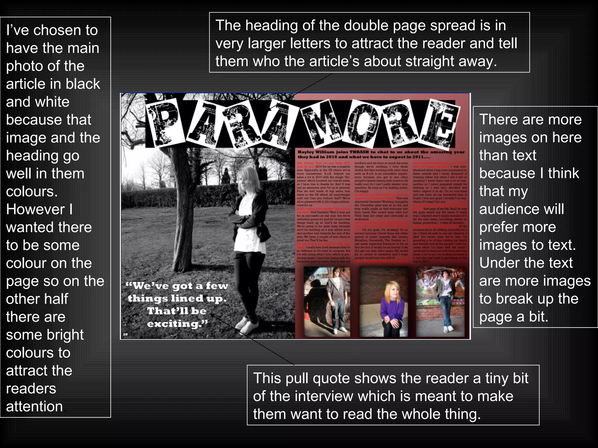 This pull quote shows the reader a tiny bit of the interview which is meant to make them want to read the whole thing. There are more images on here than text because I think that my audience will prefer more images to text. Under the text are more images to break up the page a bit. The heading of the double page spread is in very larger letters to attract the reader and tell them who the article’s about straight away. I’ve chosen to have the main photo of the article in black and white because that image and the heading go well in them colours. However I wanted there to be some colour on the page so on the other half there are some bright colours to attract the readers attention . 