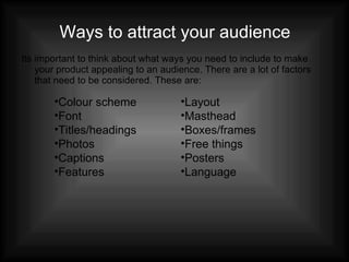 Ways to attract your audience Its important to think about what ways you need to include to make your product appealing to an audience. There are a lot of factors that need to be considered. These are: Colour scheme Font Titles/headings Photos Captions Features Layout Masthead Boxes/frames Free things Posters Language 
