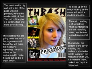 The close up of the image looking at the camera draws the readers attention. The masthead is big and at the top of the page which is probably where the reader will look first. The red outline give it a better effect and more eye catching.   The captions that are going down the left of the page are small things that will make the magazine appealing. I’ve used yellow as the background to make it stand out as it is a bright colour. The main heading is of something which is interesting and will hopefully make people want to read more about it. The band at the bottom of the cover is telling the audience what other artists feature in the magazine which will, if it interests them, make them buy the magazine. 