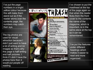 The big photos are used for visual attraction because I didn’t just want to have a lot of writing and no images so that’s why this page is half writing and half pictures. I think if I didn’t have the photos here then it would put people off reading. I’ve put the page numbers in a bright yellow colour because this will make them stand out so if the reader skims over the contents page, the numbers may catch their eye. I’ve chosen to put the masthead at the top of the page again so that when the reader flicks from the front cover to the contents the name of the magazine, which is important, is in the same place at the top so it can be remembered. I’ve put the features under different headings which makes it easier to read and more organized. 