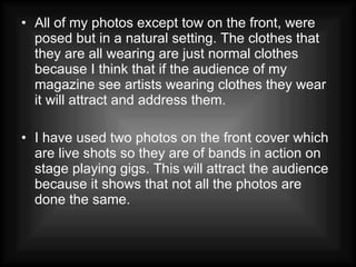 All of my photos except tow on the front, were posed but in a natural setting. The clothes that they are all wearing are just normal clothes because I think that if the audience of my magazine see artists wearing clothes they wear it will attract and address them. I have used two photos on the front cover which are live shots so they are of bands in action on stage playing gigs. This will attract the audience because it shows that not all the photos are done the same. 