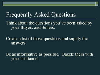 Frequently Asked Questions Think about the questions you’ve been asked by your Buyers and Sellers. Create a list of those questions and supply the answers. Be as informative as possible.  Dazzle them with your brilliance! 