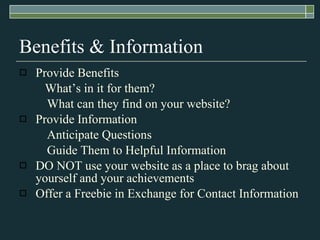 Benefits & Information Provide Benefits   What’s in it for them? What can they find on your website? Provide Information Anticipate Questions Guide Them to Helpful Information DO NOT use your website as a place to brag about yourself and your achievements Offer a Freebie in Exchange for Contact Information 