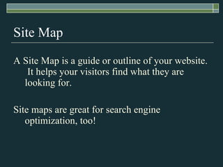 Site Map A Site Map is a guide or outline of your website.  It helps your visitors find what they are looking for. Site maps are great for search engine optimization, too! 