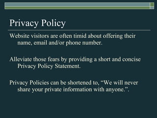 Privacy Policy Website visitors are often timid about offering their name, email and/or phone number. Alleviate those fears by providing a short and concise Privacy Policy Statement. Privacy Policies can be shortened to, “We will never share your private information with anyone.”. 