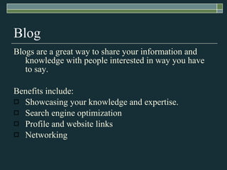 Blog Blogs are a great way to share your information and knowledge with people interested in way you have to say.  Benefits include: Showcasing your knowledge and expertise. Search engine optimization Profile and website links Networking 
