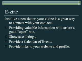E-zine Just like a newsletter, your e-zine is a great way to connect with your contacts.  Providing valuable information will ensure a good “open” rate. Showcase listings. Provide a Calendar of Events Provide links to your website and profile. 