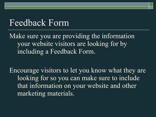 Feedback Form Make sure you are providing the information your website visitors are looking for by including a Feedback Form. Encourage visitors to let you know what they are looking for so you can make sure to include that information on your website and other marketing materials. 