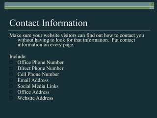 Contact Information Make sure your website visitors can find out how to contact you without having to look for that information.  Put contact information on every page.  Include: Office Phone Number Direct Phone Number Cell Phone Number Email Address Social Media Links Office Address Website Address 