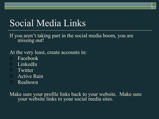 Social Media Links If you aren’t taking part in the social media boom, you are missing out! At the very least, create accounts in: Facebook LinkedIn Twitter Active Rain Realtown Make sure your profile links back to your website.  Make sure your website links to your social media sites. 