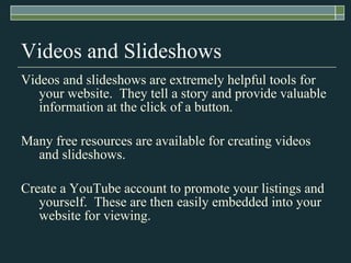Videos and ݺߣshows Videos and slideshows are extremely helpful tools for your website.  They tell a story and provide valuable information at the click of a button. Many free resources are available for creating videos and slideshows. Create a YouTube account to promote your listings and yourself.  These are then easily embedded into your website for viewing. 