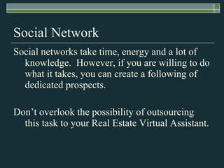 Social Network Social networks take time, energy and a lot of knowledge.  However, if you are willing to do what it takes, you can create a following of dedicated prospects. Don’t overlook the possibility of outsourcing this task to your Real Estate Virtual Assistant. 
