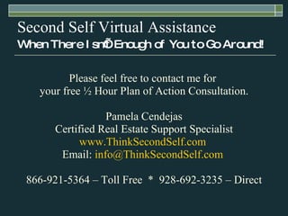 Second Self Virtual Assistance When There Isn’t Enough of You to Go Around! Please feel free to contact me for  your free ½ Hour Plan of Action Consultation. Pamela Cendejas Certified Real Estate Support Specialist www.ThinkSecondSelf.com   Email:  [email_address]   866-921-5364 – Toll Free  *  928-692-3235 – Direct 