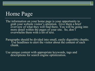 Home Page The information on your home page is your opportunity to grabyour website visitor’s attention. Give them a brief overview of what they will find there. You will be going into more detail within the pages of your site.  So, don’t overwhelm them with a lot of text. Paragraphs should be divided into small, easily digestible chunks.  Use headlines to alert the visitor about the content of each chunk.  Use unique content with appropriate keywords, tags and descriptions for search engine optimization. 