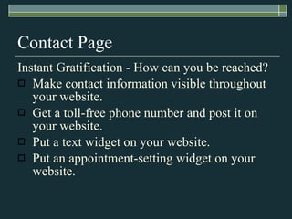 Contact Page Instant Gratification - How can you be reached?  Make contact information visible throughout your website. Get a toll-free phone number and post it on your website. Put a text widget on your website. Put an appointment-setting widget on your website. 