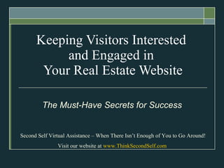 Keeping Visitors Interested  and Engaged in  Your Real Estate Website The Must-Have Secrets   for Success Second Self Virtual Assistance – When There Isn’t Enough of You to Go Around! Visit our website at  www.ThinkSecondSelf.com   